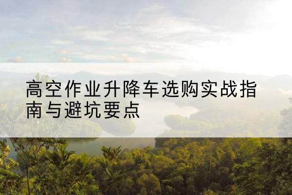 嘉善升降车怎么选-高空作业升降车选购实战指南与避坑要点