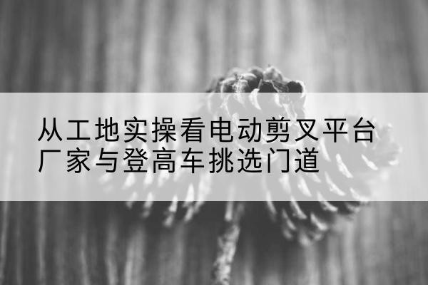 嘉善电动剪叉升降平台厂家-从工地实操看电动剪叉平台厂家与登高车挑选门道