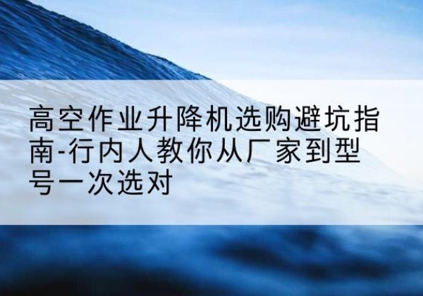 嘉善升降平台厂家-高空作业升降机选购避坑指南-行内人教你从厂家到型号一次选对