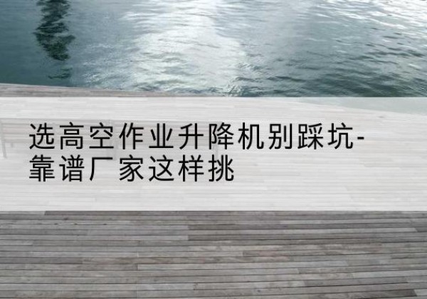 嘉善剪叉式升降机厂家-选高空作业升降机别踩坑-靠谱厂家这样挑