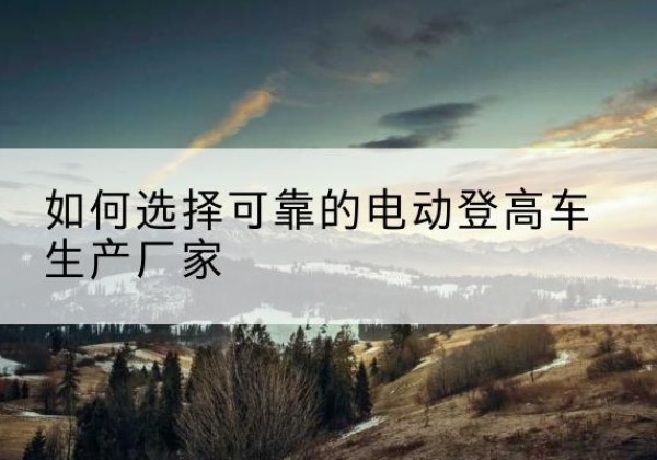 嘉善电动登高车厂家-如何选择可靠的电动登高车生产厂家