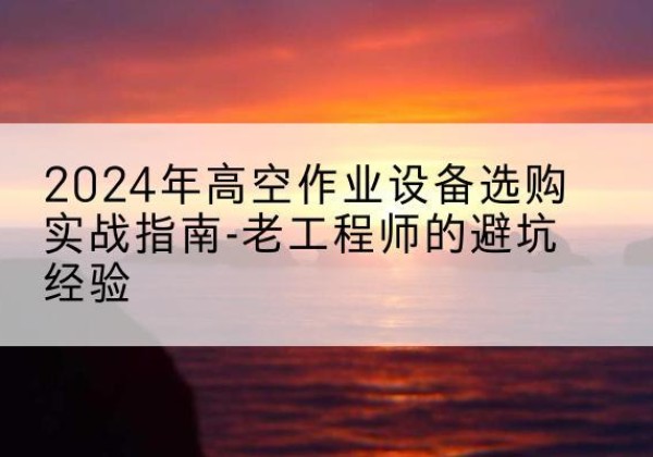 嘉善高空作业升降机厂家推荐-2024年高空作业设备选购实战指南-老工程师的避坑经验